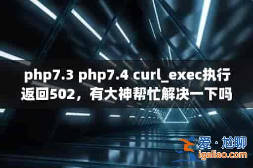 php7.3 php7.4 curl_exec執(zhí)行返回502，有大神幫忙解決一下嗎？？